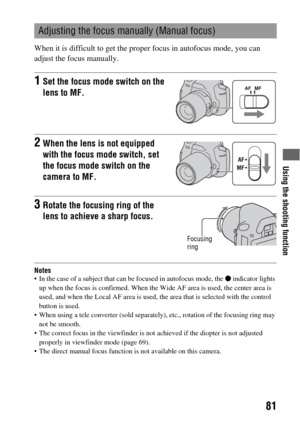 Page 81Using the shooting function
81
When it is difficult to get the proper focus in autofocus mode, you can 
adjust the focus manually.
Notes In the case of a subject that can be focused in autofocus mode, the z indicator lights 
up when the focus is confirmed. When the Wide AF area is used, the center area is 
used, and when the Local AF area is used, the area that is selected with the control 
button is used.
 When using a tele converter (sold separately), etc., rotation of the focusing ring may 
not be...