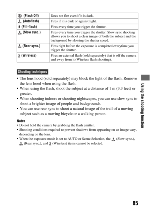Page 85Using the shooting function
85
 The lens hood (sold separately) may block the light of the flash. Remove 
the lens hood when using the flash.
 When using the flash, shoot the subject at a distance of 1 m (3.3 feet) or 
greater.
 When shooting indoors or shooting nightscapes, you can use slow sync to 
shoot a brighter image of people and backgrounds.
 You can use rear sync to shoot a natural image of the trail of a moving 
subject such as a moving bicycle or a walking person.
Notes Do not hold the camera...