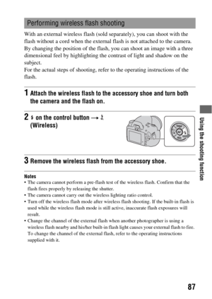 Page 87Using the shooting function
87
With an external wireless flash (sold separately), you can shoot with the 
flash without a cord when the external flash is not attached to the camera. 
By changing the position of the flash, you can shoot an image with a three 
dimensional feel by highlighting the contrast of light and shadow on the 
subject.
For the actual steps of shooting, refer to the operating instructions of the 
flash.
Notes The camera cannot perform a pre-flash test of the wireless flash. Confirm...