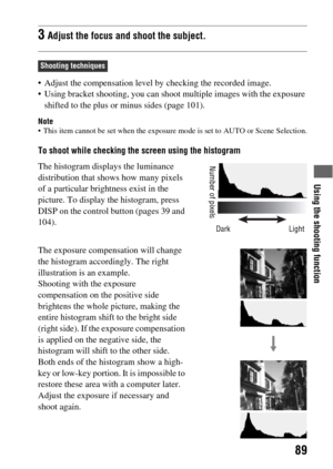 Page 89Using the shooting function
89
 Adjust the compensation level by checking the recorded image.
 Using bracket shooting, you can shoot multiple images with the exposure 
shifted to the plus or minus sides (page 101).
Note This item cannot be set when the exposure mode is set to AUTO or Scene Selection.
To shoot while checking the screen using the histogram
3Adjust the focus and shoot the subject.
Shooting techniques
The histogram displays the luminance 
distribution that shows how many pixels 
of a...