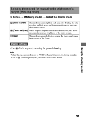 Page 91Using the shooting function
91
Fn button t [Metering mode] t Select the desired mode
 Use   (Multi segment) metering for general shooting.
Note When the exposure mode is set to AUTO or Scene Selection, [Metering mode] is 
fixed to   (Multi segment) and you cannot select other modes.
Selecting the method for measuring the brightness of a 
subject (Metering mode)
 (Multi segment)This mode measures light on each area after dividing the total 
area into multiple areas and determines the proper exposure 
of...