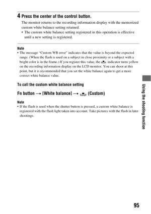 Page 95Using the shooting function
95
Note The message “Custom WB error” indicates that the value is beyond the expected 
range. (When the flash is used on a subject in close proximity or a subject with a 
bright color is in the frame.) If you register this value, the   indicator turns yellow 
on the recording information display on the LCD monitor. You can shoot at this 
point, but it is recommended that you set the white balance again to get a more 
correct white balance value.
To call the custom white...