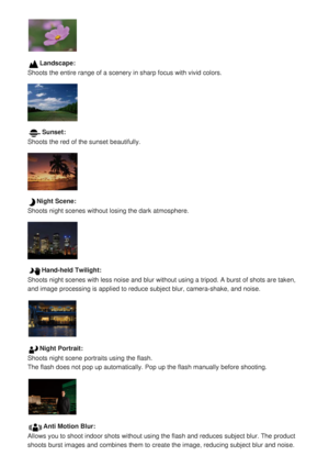 Page 114Landscape:
Shoots the entire range of a scenery in sharp focus with vivid colors.
Sunset:
Shoots the red of the sunset beautifully.
Night Scene:
Shoots night scenes without losing the dark atmosphere.
Hand-held Twilight:
Shoots night scenes with less noise and blur without using a tripod. A b\
urst of shots are taken,
and image processing is applied to reduce subject blur, camera-shake, an\
d noise.
Night Portrait:
Shoots night scene portraits using the flash.
The flash does not pop up automatically. Pop...