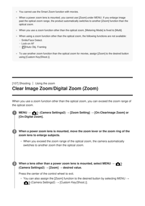 Page 131You cannot use the Smart Zoom function with movies.
When a power zoom lens is mounted, you cannot use [Zoom] under MENU. If you enlarge image
past the optical zoom range, the product automatically switches to anoth\
er [Zoom] function than the
optical zoom.
When you use a zoom function other than the optical zoom, [Metering Mode] is fixed to [Multi].
When using a zoom function other than the optical zoom, the following fu\
nctions are not available:Smile/Face Detect.
Lock-on AF
Auto Obj. Framing
To use...