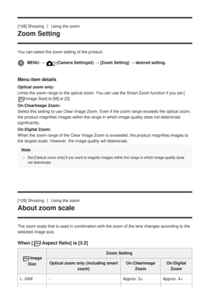 Page 132[108] ShootingUsing the zoom
Zoom Setting
You can select the zoom setting of the product.
Menu item details
Optical zoom only:
Limits the zoom range to the optical zoom. You can use the Smart Zoom fu\
nction if you set [
Image Size] to [M] or [S].
On:ClearImage Zoom:
Select this setting to use Clear Image Zoom. Even if the zoom range exce\
eds the optical zoom,
the product magnifies images within the range in which image quality doe\
s not deteriorate
significantly.
On:Digital Zoom:
When the zoom range...