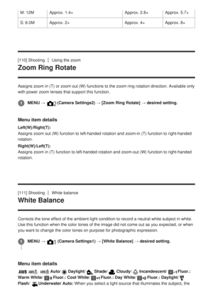 Page 133[110] ShootingUsing the zoom
Zoom Ring Rotate
Assigns zoom in (T) or zoom out (W) functions to the zoom ring rotat\
ion direction. Available only
with power zoom lenses that support this function.
Menu item details
Left(W)/Right(T):
Assigns zoom out (W) function to left-handed rotation and zoom-in (T)\
 function to right-handed
rotation.
Right(W)/Left(T):
Assigns zoom in (T) function to left-handed rotation and zoom-out (W)\
 function to right-handed
rotation.
[111] Shooting
White balance
White Balance...