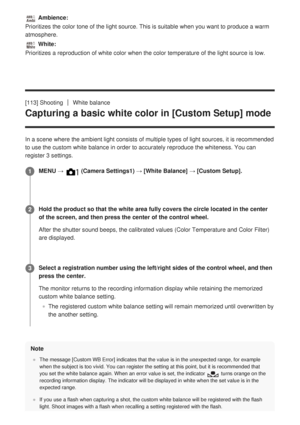 Page 135 Ambience:
Prioritizes the color tone of the light source. This is suitable when yo\
u want to produce a warm
atmosphere.
 White:
Prioritizes a reproduction of white color when the color temperature of \
the light source is low.
[113] Shooting
White balance
Capturing a basic white color in [Custom Setup] mode
In a scene where the ambient light consists of multiple types of light s\
ources, it is recommended
to use the custom white balance in order to accurately reproduce the whi\
teness.  
You can...