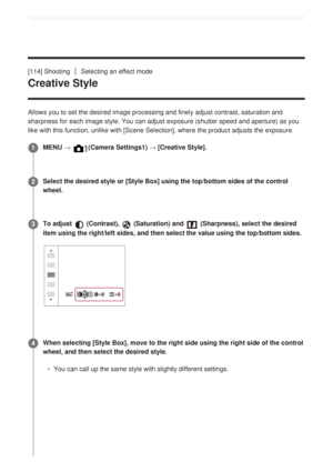 Page 136[114] ShootingSelecting an effect mode
Creative Style
Allows you to set the desired image processing and finely adjust contras\
t, saturation and
sharpness for each image style. You can adjust exposure (shutter speed \
and aperture) as you
like with this function, unlike with [Scene Selection], where the product adjusts the exposure.MENU → 
(Camera Settings1) → [Creative Style].1
Select the desired style or [Style Box] using the top/bottom sides of th\
e control
wheel.
2
To adjust 
 (Contrast),...