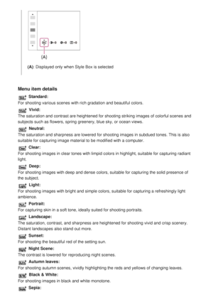 Page 137Menu item details
 Standard:
For shooting various scenes with rich gradation and beautiful colors.
 Vivid:
The saturation and contrast are heightened for shooting striking images \
of colorful scenes and
subjects such as flowers, spring greenery, blue sky, or ocean views.
 Neutral:
The saturation and sharpness are lowered for shooting images in subdued \
tones. This is also
suitable for capturing image material to be modified with a computer.
 Clear:
For shooting images in clear tones with limpid colors...