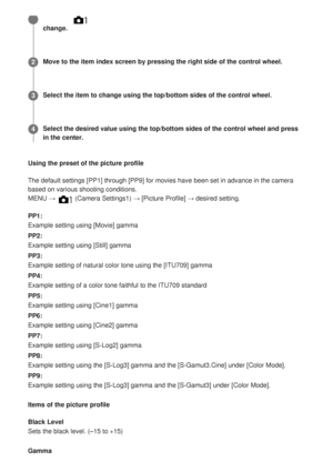 Page 171Using the preset of the picture profile
The default settings [PP1] through [PP9] for movies have been set in adv\
ance in the camera
based on various shooting conditions.
MENU → 
 (Camera Settings1) → [Picture Profile] → desired setting.
PP1:
Example setting using [Movie] gamma
PP2:
Example setting using [Still] gamma
PP3:
Example setting of natural color tone using the [ITU709] gamma
PP4:
Example setting of a color tone faithful to the ITU709 standard
PP5:
Example setting using [Cine1] gamma
PP6:...