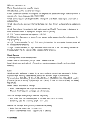 Page 172Selects a gamma curve.
Movie: Standard gamma curve for movies
Still: Standard gamma curve for still images
Cine1: Softens the contrast in dark parts and emphasizes gradation in br\
ight parts to produce a
relaxed color movie. (equivalent to HG4609G33)
Cine2: Similar to [Cine1] but optimized for editing with up to 100% video signal. (equiva\
lent to
HG4600G30)
Cine3: Intensifies the contrast in light and shade more than [Cine1] and strengthens gradation in
black.
Cine4: Strengthens the contrast in dark...