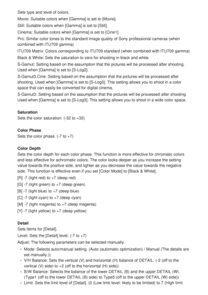 Page 173Sets type and level of colors.
Movie: Suitable colors when [Gamma] is set to [Movie].
Still: Suitable colors when [Gamma] is set to [Still].
Cinema: Suitable colors when [Gamma] is set to [Cine1].
Pro: Similar color tones to the standard image quality of Sony professio\
nal cameras (when
combined with ITU709 gamma)
ITU709 Matrix: Colors corresponding to ITU709 standard (when combined w\
ith ITU709 gamma)
Black & White: Sets the saturation to zero for shooting in black and whi\
te.
S-Gamut: Setting based...