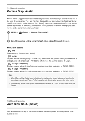 Page 175[151] Recording movies
Gamma Disp. Assist
Movies with S-Log gamma are assumed to be processed after shooting in or\
der to make use of
the wide dynamic range. They are therefore displayed in low contrast dur\
ing shooting and may
be difficult to monitor, using [Gamma Disp. Assist], contrast equivalent to that of normal gamma
can be reproduced. In addition, [Gamma Disp. Assist] can also be applied when playing back
movies on the cameras monitor/viewfinder.
Menu item details
Off:
Does not apply [Gamma...