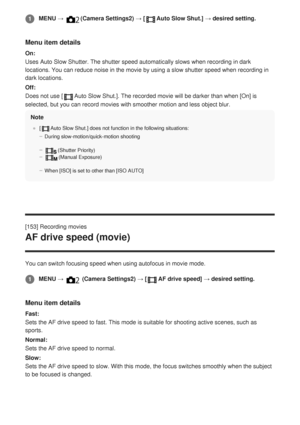 Page 176Menu item details
On:
Uses Auto Slow Shutter. The shutter speed automatically slows when recor\
ding in dark
locations. You can reduce noise in the movie by using a slow shutter spe\
ed when recording in
dark locations.
Off:
Does not use [
Auto Slow Shut.]. The recorded movie will be darker than when [On] is
selected, but you can record movies with smoother motion and less object\
 blur.
Note
[Auto Slow Shut.] does not function in the following situations:
During slow-motion/quick-motion shooting...