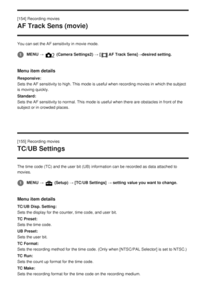 Page 177[154] Recording movies
AF Track Sens (movie)
You can set the AF sensitivity in movie mode.
Menu item details
Responsive:
Sets the AF sensitivity to high. This mode is useful when recording movi\
es in which the subject
is moving quickly.
Standard:
Sets the AF sensitivity to normal. This mode is useful when there are ob\
stacles in front of the
subject or in crowded places.
[155] Recording movies
TC/UB Settings
The time code (TC) and the user bit (UB) information can be recorded\
 as data attached to...