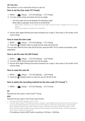 Page 178UB Time Rec:
Sets whether or not to record the time as a user bit.
How to set the time code (TC Preset)
How to reset the time code
You can also reset the time code (00:00:00:00) using the RMT-VP1K remo\
te commander (sold
separately).
How to set the user bit (UB Preset)
How to reset the user bit
How to select the recording method for the time code (TC Format
*1)
DF:
Records the time code in Drop Frame
*2 format.
NDF:
Records the time code in Non-Drop Frame format.
The setting is fixed to [NDF] when...