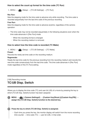 Page 179How to select the count up format for the time code (TC Run)
Rec Run:
Sets the stepping mode for the time code to advance only while recording\
. The time code is
recorded sequentially from the last time code of the previous recording.\
Free Run:
Sets the stepping mode for the time code to advance anytime, regardless \
of the camera
operation.The time code may not be recorded sequentially in the following situatio\
ns even when the
time code advances in [Rec Run] mode.When the recording format is...