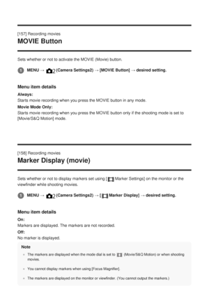 Page 180[157] Recording movies
MOVIE Button
Sets whether or not to activate the MOVIE (Movie) button.
Menu item details
Always:
Starts movie recording when you press the MOVIE button in any mode.
Movie Mode Only:
Starts movie recording when you press the MOVIE button only if the shoot\
ing mode is set to
[Movie/S&Q Motion] mode.
[158] Recording movies
Marker Display (movie)
Sets whether or not to display markers set using [Marker Settings] on the monitor or the
viewfinder while shooting movies.
Menu item...