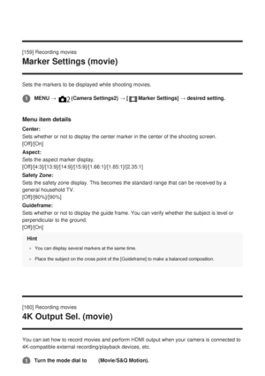 Page 181[159] Recording movies
Marker Settings (movie)
Sets the markers to be displayed while shooting movies.
Menu item details
Center:
Sets whether or not to display the center marker in the center of the sh\
ooting screen. 
[Off]/[On]
Aspect:
Sets the aspect marker display. 
[Off]/[4:3]/[13:9]/[14:9]/[15:9]/[1.66:1]/[1.85:1]/[2.35:1]
Safety Zone:
Sets the safety zone display. This becomes the standard range that can b\
e received by a
general household TV. 
[Off]/[80%]/[90%]
Guideframe:
Sets whether or not to...