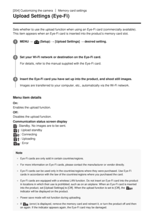 Page 211[204] Customizing the cameraMemory card settings
Upload Settings (Eye-Fi)
Sets whether to use the upload function when using an Eye-Fi card (comm\
ercially available).
This item appears when an Eye-Fi card is inserted into the product’s \
memory card slot.
Menu item details
On:
Enables the upload function.
Off:
Disables the upload function.
Communication status screen display
: Standby. No images are to be sent.
: Upload standby
: Connecting
: Uploading
: Error
Note
Eye-Fi cards are only sold in certain...