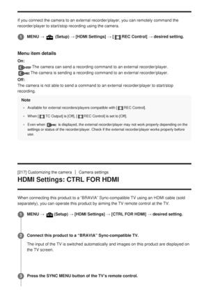 Page 219If you connect the camera to an external recorder/player, you can remote\
ly command the
recorder/player to start/stop recording using the camera.
Menu item details
On:
The camera can send a recording command to an external recorder/player. \
The camera is sending a recording command to an external recorder/player\
.
Off:
The camera is not able to send a command to an external recorder/player \
to start/stop
recording.
Note
Available for external recorders/players compatible with [REC Control].
When [...