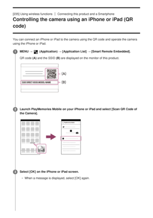 Page 233[235] Using wireless functionsConnecting this product and a Smartphone
Controlling the camera using an iPhone or iPad (QR
code)
You can connect an iPhone or iPad to the camera using the QR code and op\
erate the camera
using the iPhone or iPad. MENU → 
 (Application) → [Application List] → [Smart Remote Embedded].
QR code (A) and the SSID (B) are displayed on the monitor of this product.1
Launch PlayMemories Mobile on your iPhone or iPad and select [Scan QR Code of
the Camera].
2
Select [OK] on the...