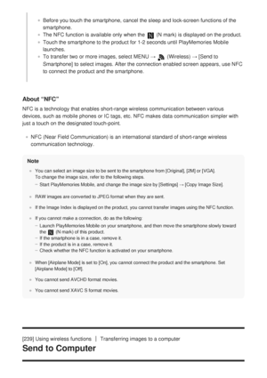 Page 240About “NFC”
NFC is a technology that enables short-range wireless communication betw\
een various
devices, such as mobile phones or IC tags, etc. NFC makes data communica\
tion simpler with
just a touch on the designated touch-point.NFC (Near Field Communication) is an international standard of short-r\
ange wireless
communication technology.
Note
You can select an image size to be sent to the smartphone from [Original], [2M] or [VGA]. 
To change the image size, refer to the following steps.
Start...