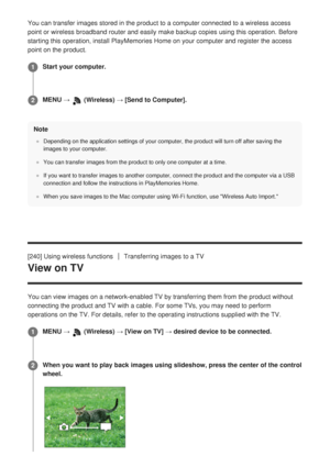 Page 241You can transfer images stored in the product to a computer connected to\
 a wireless access
point or wireless broadband router and easily make backup copies using t\
his operation. Before
starting this operation, install PlayMemories Home on your computer and \
register the access
point on the product.Note
Depending on the application settings of your computer, the product will\
 turn off after saving the
images to your computer.
You can transfer images from the product to only one computer at a time.\...