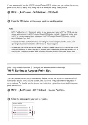 Page 246If your access point has the Wi-Fi Protected Setup (WPS) button, you c\
an register the access
point to this product easily by pushing the Wi-Fi Protected Setup (WPS)\
 button.Note
[WPS Push] works only if the security setting of your access point is se\
t to WPA or WPA2 and your
access point supports the Wi-Fi Protected Setup (WPS) button method. I\
f the security setting is set
to WEP or your access point does not support the Wi-Fi Protected Setup (\
WPS) button method,
perform [Access Point Set.].
For...