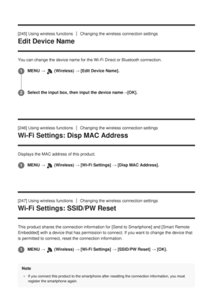 Page 248[245] Using wireless functionsChanging the wireless connection settings
Edit Device Name
You can change the device name for the Wi-Fi Direct or Bluetooth connect\
ion.
[246] Using wireless functions
Changing the wireless connection settings
Wi-Fi Settings: Disp MAC Address
Displays the MAC address of this product.
[247] Using wireless functions
Changing the wireless connection settings
Wi-Fi Settings: SSID/PW Reset
This product shares the connection information for [Send to Smartphone] and [Smart Remote...