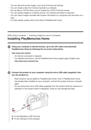 Page 255You can edit and correct images, such as by trimming and resizing.
You can create a disc from movies imported to a computer. 
Blu-ray discs or AVCHD discs can be created from XAVC S-format movies.
You can upload images to a network service. (An Internet connection is \
required.)
You can import images recorded with location information to a computer a\
nd view them on a
map.
For other details, please refer to the Help of PlayMemories Home.
[262] Using a computer
Importing images for use on a computer...