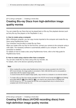 Page 2614K movies cannot be recorded on a disc in 4K image quality.
[271] Using a computerCreating a movie disc
Creating Blu-ray Discs from high-definition image
quality movies
You can create Blu-ray Discs that can be played back on Blu-ray Disc pla\
yback devices (such
as Sony Blu-ray Disc players or the PlayStation 3, etc.).
A. How to create using a computer
With a Windows computer, you can copy movies imported to the computer an\
d create Blu-ray
Discs using PlayMemories Home. 
Your computer must be able to...