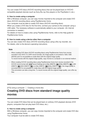 Page 262You can create DVD discs (AVCHD recording discs) that can be played ba\
ck on AVCHD-
compatible playback devices (such as Sony Blu-ray Disc players or the P\
layStation 3, etc.).
A. How to create using a computer
With a Windows computer, you can copy movies imported to the computer an\
d create DVD
discs (AVCHD recording discs) using PlayMemories Home. 
Your computer must be able to create DVD discs (AVCHD recording discs)\
. 
When you create a DVD disc for the first time, connect your camera to th\
e...