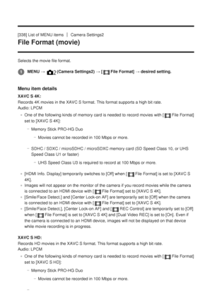 Page 321[338] List of MENU itemsCamera Settings2
File Format (movie)
Selects the movie file format.
Menu item details
XAVC S 4K:
Records 4K movies in the XAVC S format. This format supports a high bit \
rate. 
Audio: LPCMOne of the following kinds of memory card is needed to record movies wit\
h [
File Format]
set to [XAVC S 4K]:
Memory Stick PRO-HG DuoMovies cannot be recorded in 100 Mbps or more.
SDHC / SDXC / microSDHC / microSDXC memory card (SD Speed Class 10, or \
UHS
Speed Class U1 or faster) UHS Speed...