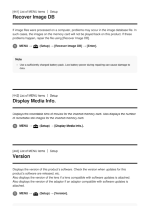 Page 396[441] List of MENU itemsSetup
Recover Image DB
If image files were processed on a computer, problems may occur in the i\
mage database file. In
such cases, the images on the memory card will not be played back on thi\
s product. If these
problems happen, repair the file using [Recover Image DB].Note
Use a sufficiently charged battery pack. Low battery power during repair\
ing can cause damage to
data.
[442] List of MENU itemsSetup
Display Media Info.
Displays the recordable time of movies for the...