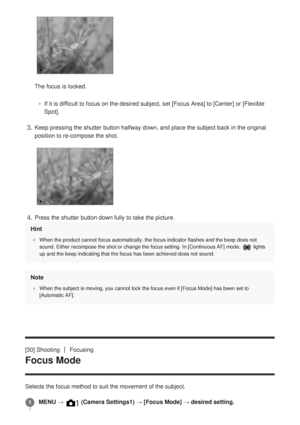 Page 63Hint
When the product cannot focus automatically, the focus indicator flashes\
 and the beep does not
sound. Either recompose the shot or change the focus setting. 
In 
 [Continuous AF] mode, 
 lights
up and the beep indicating that the focus has been achieved does not sou\
nd.
Note
When the subject is moving, you cannot lock the focus even if [Focus Mode] has been set to
[Automatic AF].
[30] ShootingFocusing
Focus Mode
Selects the focus method to suit the movement of the subject.
The focus is locked.
If...