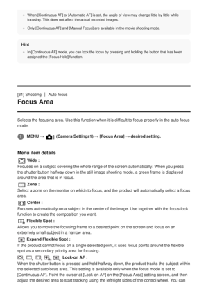 Page 65When [Continuous AF] or [Automatic AF] is set, the angle of view may cha\
nge little by little while
focusing. This does not affect the actual recorded images.
Only [Continuous AF] and [Manual Focus] are available in the movie shoot\
ing mode.
Hint
In [Continuous AF] mode, you can lock the focus by pressing and holding \
the button that has been
assigned the [Focus Hold] function.
[31] ShootingAuto focus
Focus Area
Selects the focusing area. Use this function when it is difficult to foc\
us properly in...