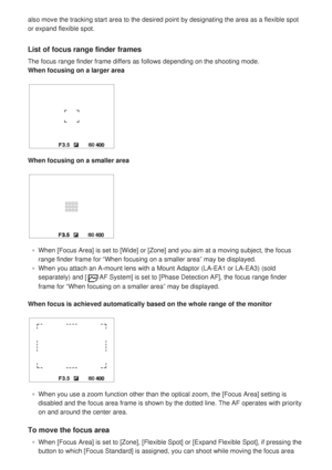 Page 66also move the tracking start area to the desired point by designating th\
e area as a flexible spot
or expand flexible spot.
List of focus range finder frames
The focus range finder frame differs as follows depending on the shootin\
g mode.
When focusing on a larger area
When focusing on a smaller area
When [Focus Area] is set to [Wide] or [Zone] and you aim at a moving sub\
ject, the focus
range finder frame for “When focusing on a smaller area” may be displayed.
When you attach an A-mount lens with a...