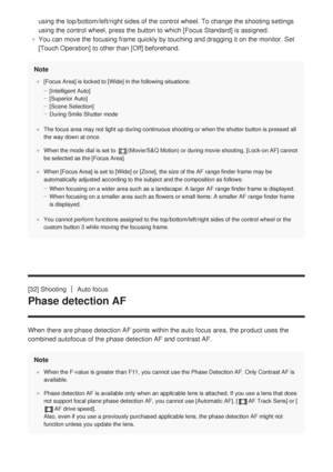 Page 67using the top/bottom/left/right sides of the control wheel. To change th\
e shooting settings
using the control wheel, press the button to which [Focus Standard] is assigned.
You can move the focusing frame quickly by touching and dragging it on t\
he monitor. Set
[Touch Operation] to other than [Off] beforehand.
Note
[Focus Area] is locked to [Wide] in the following situations: [Intelligent Auto]
[Superior Auto]
[Scene Selection]
During Smile Shutter mode
The focus area may not light up during...