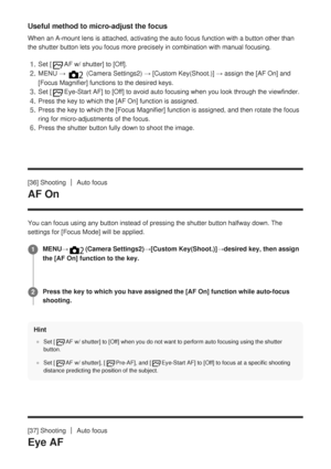Page 70Useful method to micro-adjust the focus
When an A-mount lens is attached, activating the auto focus function wit\
h a button other than
the shutter button lets you focus more precisely in combination with man\
ual focusing.
[36] Shooting
Auto focus
AF On
You can focus using any button instead of pressing the shutter button ha\
lfway down. The
settings for [Focus Mode] will be applied.Hint
Set [AF w/ shutter] to [Off] when you do not want to perform auto focusing using the shutter
button.
Set [
AF w/...