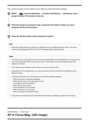 Page 71The camera focuses on the subjects eyes while you keep the button press\
ed.Hint
When the camera focuses on the eyes, a detection frame is displayed over\
 the eyes. If the focus
mode is set to [Single-shot AF], the frame will disappear after a period\
 of time.
Note
The camera may not be able to focus on the eyes depending on the circums\
tances, such as when no
eyes can be detected within the auto focus area. In such cases, the came\
ra detects a face and
focuses on the face.
If the camera cannot...