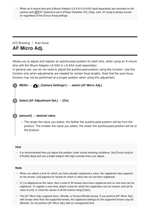 Page 78When an A-mount lens and a Mount Adaptor (LA-EA1/LA-EA3) (sold separa\
tely) are mounted on the
camera and [AF System] is set to [Phase Detection AF], [Disp. cont. AF area] is always turned
on regardless of the [Focus Area] settings.
[47] ShootingAuto focus
AF Micro Adj.
Allows you to adjust and register an autofocused position for each lens,\
 when using an A-mount
lens with the Mount Adaptor LA-EA2 or LA-EA4 (sold separately).
In general use, you do not need to adjust the autofocused position using\...