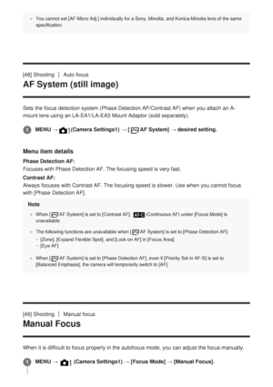 Page 79You cannot set [AF Micro Adj.] individually for a Sony, Minolta, and Kon\
ica-Minolta lens of the same
specification.
[48] ShootingAuto focus
AF System (still image)
Sets the focus detection system (Phase Detection AF/Contrast AF) when \
you attach an A-
mount lens using an LA-EA1/LA-EA3 Mount Adaptor (sold separately).
Menu item details
Phase Detection AF:
Focuses with Phase Detection AF.  The focusing speed is very fast.
Contrast AF:
Always focuses with Contrast AF.
  The focusing speed is slower. Use...