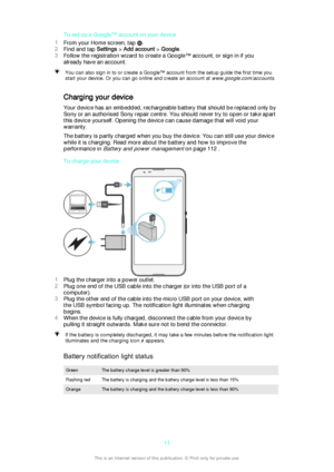 Page 11To set up a Google™ account on your device
1 From your Home screen, tap 
.
2 Find and tap  Settings > Add account  > Google .
3 Follow the registration wizard to create a Google™ account, or sign in if you
already have an account.
You can also sign in to or create a Google™ account from the setup guide the first time you start your device. Or you can go online and create an account at 
www.google.com/accounts.
Charging your device
Your device has an embedded, rechargeable battery that should be replaced...