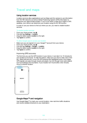 Page 103Travel and maps
Using location services
Location services allow applications such as Maps and the camera to use information
from Wi-Fi® networks as well as Global Positioning System (GPS) information to
determine your approximate location. If you're not within a clear line of sight to GPS
satellites, your device can determine your location using the Wi-Fi® function.
In order to use your device to find out where you are, you need to enable location
services.
To enable location services
1 From your...