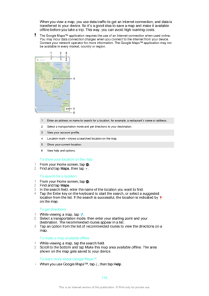 Page 104When you view a map, you use data traffic to get an Internet connection, and data is
transferred to your device. So it's a good idea to save a map and make it available
offline before you take a trip. This way, you can avoid high roaming costs.The Google Maps™ application requires the use of an Internet connection when used online.
You may incur data connection charges when you connect to the Internet from your device.
Contact your network operator for more information. The Google Maps™ application...