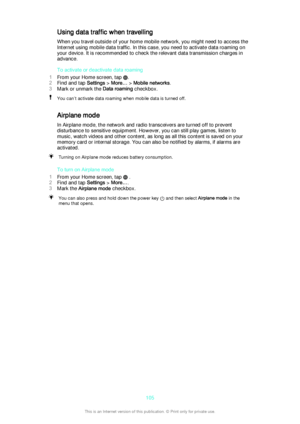 Page 105Using data traffic when travellingWhen you travel outside of your home mobile network, you might need to access theInternet using mobile data traffic. In this case, you need to activate data roaming on
your device. It is recommended to check the relevant data transmission charges in
advance.
To activate or deactivate data roaming
1 From your Home screen, tap 
.
2 Find and tap  Settings > More…  > Mobile networks .
3 Mark or unmark the  Data roaming checkbox.
You can’t activate data roaming when mobile...