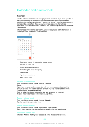 Page 106Calendar and alarm clock
Calendar Use the Calendar application to manage your time schedule. If you have signed in to
and synchronised your device with one or several online accounts that include
calendars, for example, your Google™ account or Xperia™ with Facebook account,
then calendar events from these accounts will also appear in the Calendar
application. You can select which calendars you want to integrate into the combined
Calendar view.
When an appointment time approaches, your device plays a...