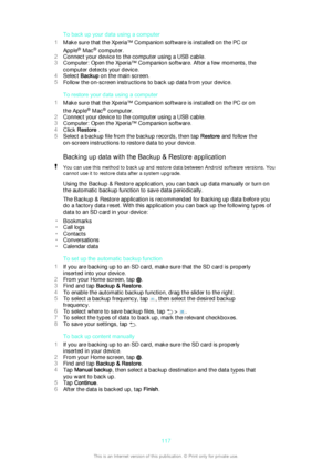 Page 117To back up your data using a computer
1 Make sure that the Xperia™ Companion software is installed on the PC or
Apple ®
 Mac ®
 computer.
2 Connect your device to the computer using a USB cable.
3 Computer : Open the Xperia™ Companion software. After a few moments, the
computer detects your device.
4 Select  Backup  on the main screen.
5 Follow the on-screen instructions to back up data from your device.
To restore your data using a computer
1 Make sure that the Xperia™ Companion software is installed on...