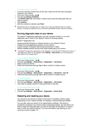 Page 118To restore backed up content
1 If you are restoring content from an SD card, make sure the SD card is properly
inserted in your device.
2 From your Home screen, tap 
.
3 Find and tap  Backup & Restore .
4 Tap  Restore data now , then select a restore source and the data types that you
want to restore.
5 Tap  Continue .
6 After the content is restored, tap  Finish.
Remember that any changes that you make to your data and settings after you create a
backup, including any applications you download, get...